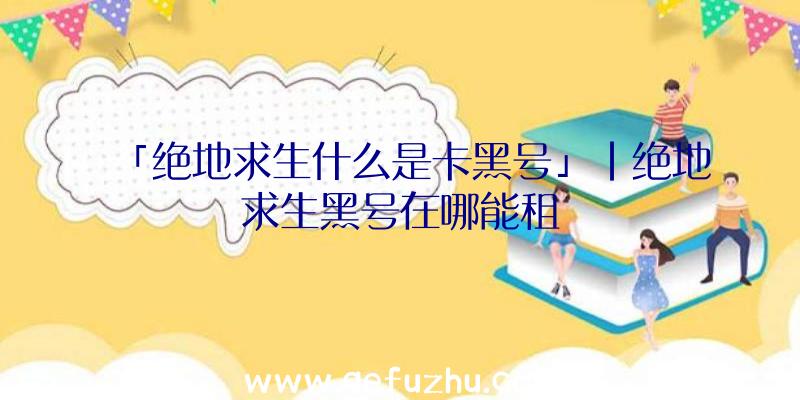 「绝地求生什么是卡黑号」|绝地求生黑号在哪能租